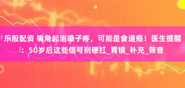 乐股配资 嘴角起泡嗓子疼，可能是食道癌！医生提醒：50岁后这些信号别硬扛_胃镜_补充_筛查