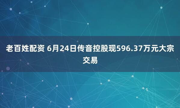 老百姓配资 6月24日传音控股现596.37万元大宗交易