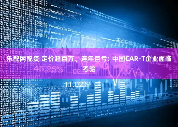 乐配网配资 定价超百万、连年巨亏: 中国CAR-T企业面临考验