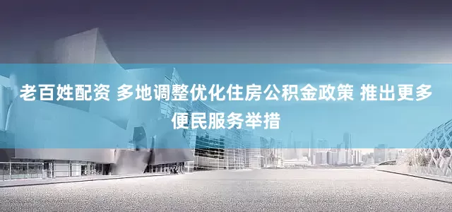 老百姓配资 多地调整优化住房公积金政策 推出更多便民服务举措