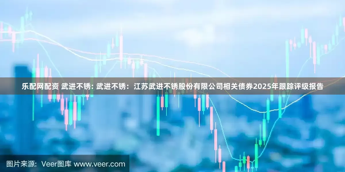 乐配网配资 武进不锈: 武进不锈：江苏武进不锈股份有限公司相关债券2025年跟踪评级报告