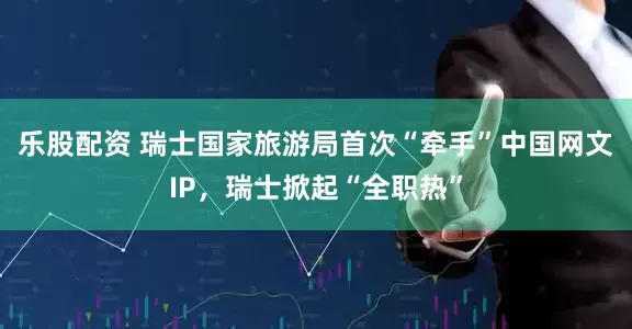 乐股配资 瑞士国家旅游局首次“牵手”中国网文IP，瑞士掀起“全职热”
