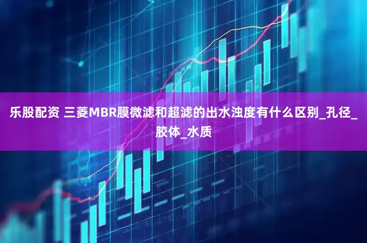 乐股配资 三菱MBR膜微滤和超滤的出水浊度有什么区别_孔径_胶体_水质