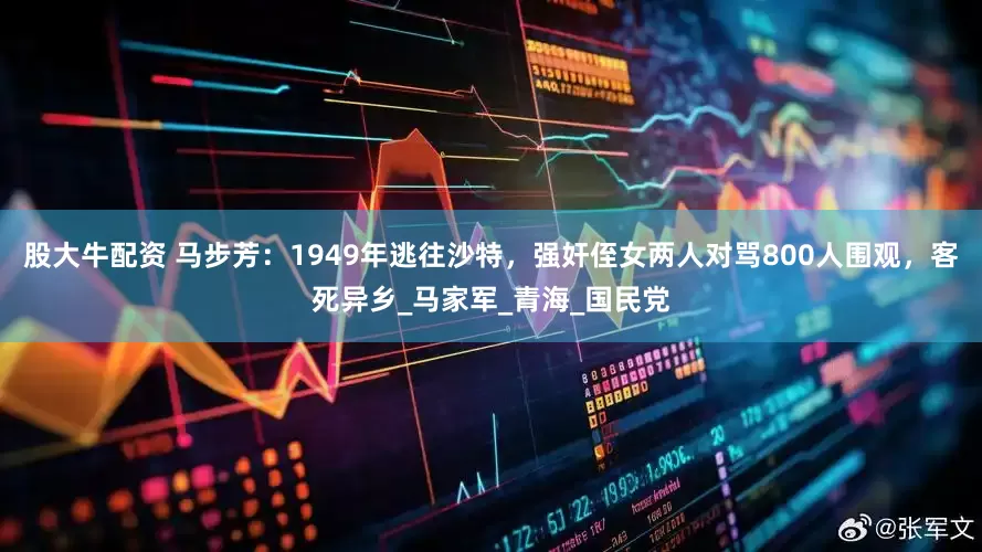 股大牛配资 马步芳：1949年逃往沙特，强奸侄女两人对骂800人围观，客死异乡_马家军_青海_国民党