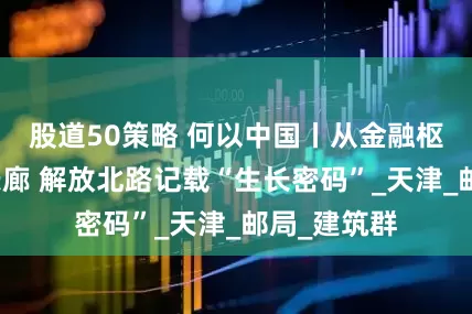 股道50策略 何以中国丨从金融枢纽到文化长廊 解放北路记载“生长密码”_天津_邮局_建筑群