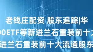 老钱庄配资 股东追踪|华夏中证1000ETF等新进兰石重装前十大流通股东