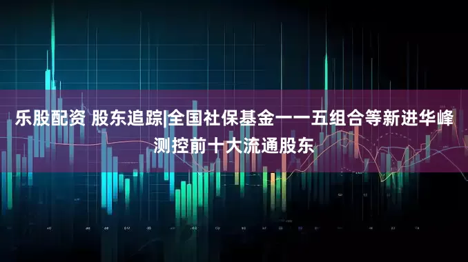 乐股配资 股东追踪|全国社保基金一一五组合等新进华峰测控前十大流通股东