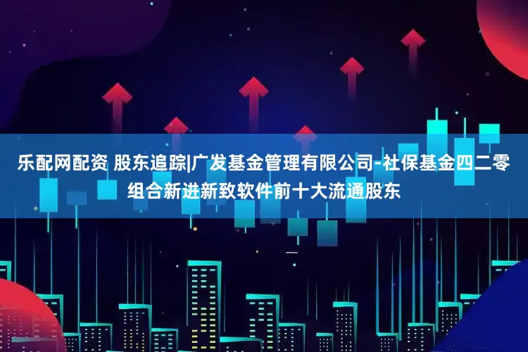 乐配网配资 股东追踪|广发基金管理有限公司-社保基金四二零组合新进新致软件前十大流通股东