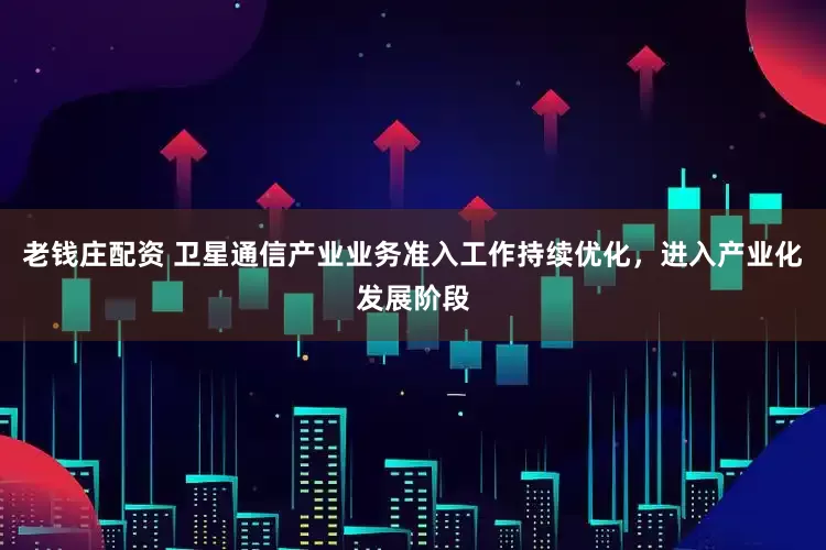 老钱庄配资 卫星通信产业业务准入工作持续优化，进入产业化发展阶段