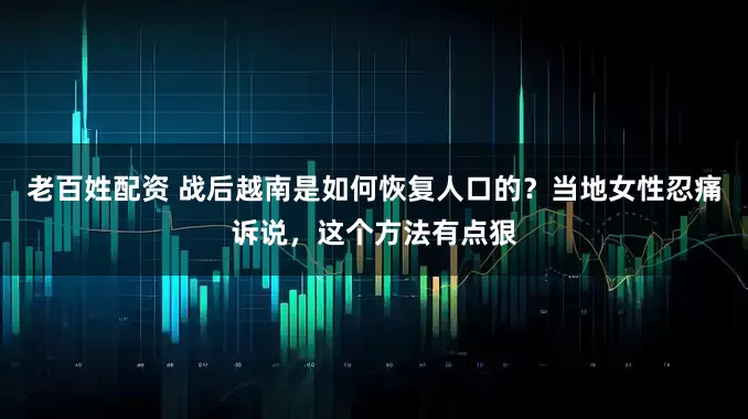 老百姓配资 战后越南是如何恢复人口的？当地女性忍痛诉说，这个方法有点狠