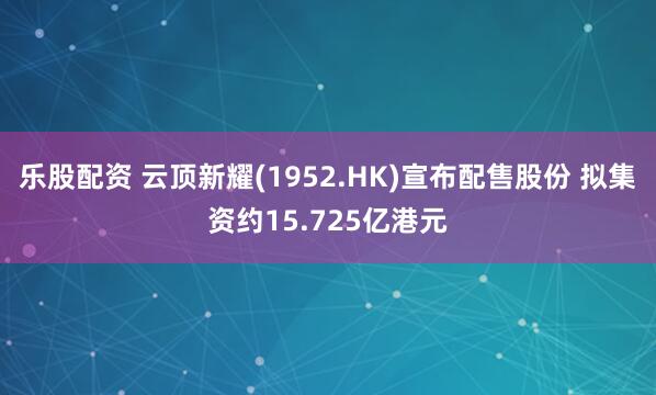 乐股配资 云顶新耀(1952.HK)宣布配售股份 拟集资约15.725亿港元