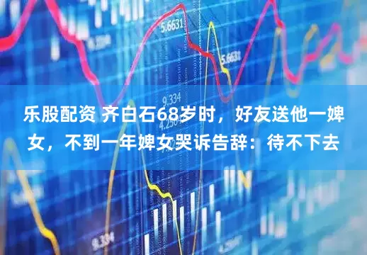乐股配资 齐白石68岁时，好友送他一婢女，不到一年婢女哭诉告辞：待不下去