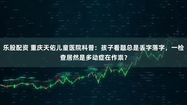乐股配资 重庆天佑儿童医院科普：孩子看题总是丢字落字，一检查居然是多动症在作祟？